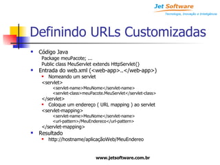 Definindo URLs Customizadas Código Java Package meuPacote; ... Public class MeuServlet extends HttpServlet{} Entrada do web.xml (<web-app>..</web-app>) Nomeando um servlet <servlet> <servlet-name>MeuNome</servlet-name> <servlet-class>meuPacote.MeuServlet</servlet-class> </servlet> Coloque um endereço ( URL mapping ) ao servlet <servlet-mapping> <servlet-name>MeuNome</servlet-name> <url-pattern>/MeuEndereco</url-pattern> </servlet-mapping> Resultado http://hostname/aplicaçãoWeb/MeuEndereo 