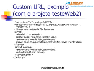 Custom URL, exemplo (com o projeto testeWeb2) <?xml version= "1.0"  encoding= "UTF-8" ?> <web-app xmlns:xsi= "http://www.w3.org/2001/XMLSchema-instance"  ... version= "2.5" > <display-name>testeWeb</display-name> <servlet> <description></description> <display-name>MeuServlet</display-name> <servlet-name>MeuServlet</servlet-name> <servlet-class> br . com . jetsoftware .controller.MeuServlet</servlet-class> </servlet> <servlet-mapping> <servlet-name>MeuServlet</servlet-name> <url-pattern>/Oi</url-pattern> </servlet-mapping> </web-app> 