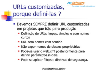 URLs customizadas, porque definí-las ? Devemos SEMPRE definir URL customizadas em projetos que irão para produção Definição de URLs limpas, simples e com nomes curtos URL com nomes com sentido Não expor nomes de classes proprietárias Pode-se usar o web.xml posteriormente para definir parâmetros iniciais. Pode-se aplicar filtros e diretivas de segurança. 