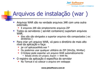 Arquivos de instalação (war ) Arquivos WAR são na verdade arquivos JAR com uma outra extensão. E arquivos JAR são simplesmente arquivos ZIP Todos os servidores ( servlet containers) suportam arquivos WAR. Eles não são obrigados a suportar arquivos não compactados ( ex: diretórios ) Para criar um arquivo WAR, vá para o diretório de mais alto nível da aplicação e faça: jar cvf aplicacaoWeb.war * Ou podemos usar qualquer utilitário de ZIP (WinZip, WinRar) O Eclipse pode exportar um arquivo WAR automáticamente Botaão direito em project, Export -> WAR file. O registro da aplicação é específica do servidor No Tomcat é só colocar o arquivo em webapps 