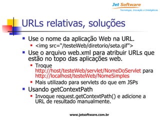 URLs relativas, soluções Use o nome da aplicação Web na URL. <img src=“/testeWeb/diretorio/seta.gif”> Use o arquivo web.xml para atribuir URLs que estão no topo das aplicações web. Troque  http://host/testeWeb/servlet/NomeDoServlet  para  http://localhost/testeWeb/NomeSimples Mais utilizado para servlets do que em JSPs Usando getContextPath Invoque request.getContextPath() e adicione a URL de resultado manualmente. 