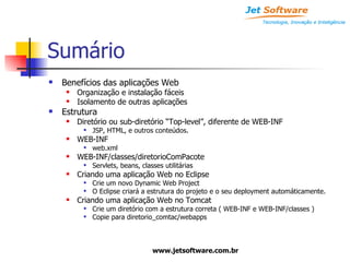 Sumário Benefícios das aplicações Web Organização e instalação fáceis Isolamento de outras aplicações Estrutura Diretório ou sub-diretório “Top-level”, diferente de WEB-INF JSP, HTML, e outros conteúdos. WEB-INF web.xml WEB-INF/classes/diretorioComPacote Servlets, beans, classes utilitárias Criando uma aplicação Web no Eclipse Crie um novo Dynamic Web Project O Eclipse criará a estrutura do projeto e o seu deployment automáticamente. Criando uma aplicação Web no Tomcat Crie um diretório com a estrutura correta ( WEB-INF e WEB-INF/classes ) Copie para diretorio_comtac/webapps 