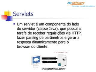 Servlets Um servlet é um componente do lado do servidor (classe Java), que possui a tarefa de receber requisições via HTTP, fazer parsing de parâmetros e gerar a resposta dinamicamente para o browser do cliente. 