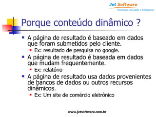Porque conteúdo dinâmico ? A página de resultado é baseado em dados que foram submetidos pelo cliente. Ex: resultado de pesquisa no google. A página de resultado é baseada em dados que mudam frequentemente. Ex: relatório A página de resultado usa dados provenientes de bancos de dados ou outros recursos dinâmicos. Ex: Um site de comércio eletrônico 