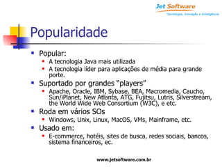 Popularidade Popular: A tecnologia Java mais utilizada A tecnologia líder para aplicações de média para grande porte. Suportado por grandes “players” Apache, Oracle, IBM, Sybase, BEA, Macromedia, Caucho, Sun/iPlanet, New Atlanta, ATG, Fujitsu, Lutris, Silverstream, the World Wide Web Consortium (W3C), e etc. Roda em vários SOs Windows, Unix, Linux, MacOS, VMs, Mainframe, etc. Usado em: E-commerce, hotéis, sites de busca, redes sociais, bancos, sistema financeiros, ec. 