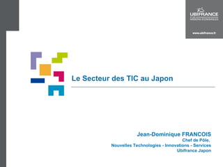 Le Secteur des TIC au Japon Jean-Dominique FRANCOIS Chef de Pôle,  Nouvelles Technologies - Innovations - Services Ubifrance Japon 