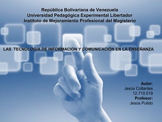 República Bolivariana de Venezuela
Universidad Pedagógica Experimental Libertador
Instituto de Mejoramiento Profesional del Magisterio
Autor:
Jesús Collantes
12.710.519
Profesor:
Jesús Pulido
LAS TECNOLOGIA DE INFORMACION Y COMUNICACIÓN EN LA ENSEÑANZALAS TECNOLOGIA DE INFORMACION Y COMUNICACIÓN EN LA ENSEÑANZA
 