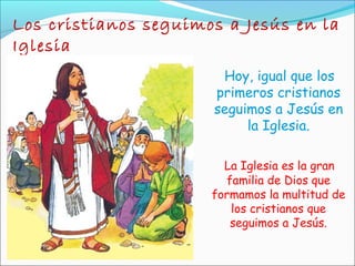 Los cristianos seguimos a Jesús en la
Iglesia
Hoy, igual que los
primeros cristianos
seguimos a Jesús en
la Iglesia.
La Iglesia es la gran
familia de Dios que
formamos la multitud de
los cristianos que
seguimos a Jesús.
 