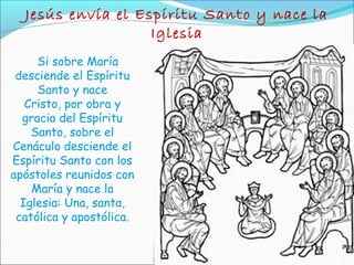 Jesús envía el Espíritu Santo y nace la
Iglesia
Si sobre María
desciende el Espíritu
Santo y nace
Cristo, por obra y
gracia del Espíritu
Santo, sobre el
Cenáculo desciende el
Espíritu Santo con los
apóstoles reunidos con
María y nace la
Iglesia: Una, santa,
católica y apostólica.
 