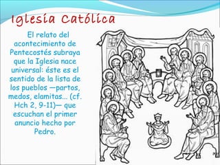 Iglesia Católica
El relato del
acontecimiento de
Pentecostés subraya
que la Iglesia nace
universal: éste es el
sentido de la lista de
los pueblos —partos,
medos, elamitas... (cf.
Hch 2, 9-11)— que
escuchan el primer
anuncio hecho por
Pedro.
 
