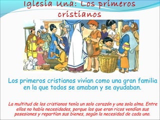 Iglesia Una: Los primeros
cristianos
Los primeros cristianos vivían como una gran familia
en la que todos se amaban y se ayudaban.
La multitud de los cristianos tenía un solo corazón y una sola alma. Entre
ellos no había necesidades, porque los que eran ricos vendían sus
posesiones y repartían sus bienes, según la necesidad de cada uno.
 