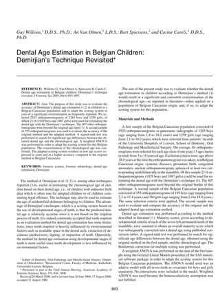 REFERENCE: Willems G, Van Olmen A, Spiessens B, Carels C.
Dental age estimation in Belgian children: Demirjian’s technique
revisited. J Forensic Sci 2001;46(4):893–895.
ABSTRACT: Aim: The purpose of this study was to evaluate the
accuracy of Demirjian’s dental age estimation (1,2) in children in a
Belgian Caucasian population and to adapt the scoring system in
case of a significant overestimation as frequently reported. We se-
lected 2523 orthopantomograms of 1265 boys and 1258 girls, of
which 2116 (1029 boys and 1087 girls) were used for estimating the
dental age with the Demirjian’s technique. The 407 other orthopan-
tomograms were beyond the original age limit (1). A second sample
of 355 orthopantomograms was used to evaluate the accuracy of the
original method and the adapted method. A signed-rank test was
performed to search for significant age differences between the ob-
tained dental age and the chronological age. A weighted ANOVA
was performed in order to adapt the scoring system for this Belgian
population. The overestimation of the chronological age was con-
firmed. The adapted scoring system resulted in new age scores ex-
pressed in years and in a higher accuracy compared to the original
method in Belgian Caucasians.
KEYWORDS: forensic science, forensic odontology, dental age
estimation, Demirjian
The method of Demirjian et al. (1,2) is, among other techniques
reported (3,4), useful in estimating the chronological age of chil-
dren based on their dental age, i.e., of children with unknown birth
data which is often true for adopted children or of children com-
mitting legal offenses. The technique may also be used to estimate
the age of unidentified skeletons belonging to children. The advan-
tage of Demirjian’s technique, which is a scoring system based on
the use of developmental stages of teeth, is that the predicted den-
tal age is relatively accurate since it is not based on the eruption
process of teeth. It is indeed commonly accepted that tooth eruption
as an evaluation method for dental age estimation has some limita-
tions, since tooth eruption is heavily influenced by environmental
factors such as available space in the dental arch, extraction of de-
ciduous predecessors, tipping, or impaction of teeth. Oppositely,
the method for dental age estimation using developmental stages of
teeth is more useful since tooth development is less influenced by
environmental factors.
The aim of the present study was to evaluate whether the dental
age estimation in children according to Demirjian’s method (1)
would result in a significant and consistent overestimation of the
chronological age—as reported in literature—when applied on a
population of Belgian Caucasian origin, and, if so, to adapt the
scoring system for this population.
Materials and Methods
A first sample of the Belgian Caucasian population consisted of
2523 orthopantomograms or panoramic radiographs of 1265 boys
(age ranging from 1.8 to 18.0 years) and 1258 girls (age ranging
from 2.1 to 18.0 years) which were selected from patients’ records
of the University Hospitals of Leuven, School of Dentistry, Oral
Pathology and Maxillofacial Surgery. On average, 84 orthopanto-
mograms were selected for each age class of one year (15 age classes
in total) from 3 to 18 years of age. Exclusion criteria were: age above
18.0 years at the time the orthopantomogram was taken; nonBelgian
Caucasian origin; systemic diseases; premature birth; congenital
anomalies; unclear orthopantomogram; aplasia of at least two cor-
responding teeth bilaterally in the mandible. Of this sample 2116 or-
thopantomograms (1029 boys and 1087 girls) could be used for es-
timating the dental age with the Demirjian’s technique (1). The 407
other orthopantomograms were beyond the original border of this
technique. A second sample of the Belgian Caucasian population
consisted of 355 orthopantomograms of 195 boys (age ranging from
2.3 to 17.4 years) and 160 girls (age ranging from 2.4 to 18.0 years).
The same selection criteria were applied. The second sample was
used to evaluate and compare the accuracy of the original and the
adapted dental age estimation method.
Dental age estimation was performed according to the method
described in literature (1). Maturity scores, given according to de-
velopmental criteria of each of the seven left permanent teeth of the
mandible, were summed to obtain an overall maturity score which
was subsequently converted into a dental age using published con-
version tables. A signed-rank test was performed to search for sig-
nificant age differences between the dental age, obtained using the
original method on the first sample, and the chronological age. The
Bonferroni correction for multiple testing was performed.
A weighted ANOVA was performed on the data of the first sam-
ple using the General Linear Models procedure of the SAS statisti-
cal software package in order to adapt the scoring system for this
Belgian Caucasian population. The ANOVA model used was an
adative model with all seven teeth as covariates for boys and girls
separately. No interactions were included in the model. Weighted
ANOVA was used because the homoscedasticity assumption was
not fulfilled.
893
Guy Willems,1
D.D.S., Ph.D.; An Van Olmen,1
L.D.S.; Bart Spiessens,2
and Carine Carels,1
D.D.S.,
Ph.D.
Dental Age Estimation in Belgian Children:
Demirjian’s Technique Revisited*
1
School of Dentistry, Oral Pathology and Maxillo-facial Surgery, Depart-
ment of Orthodontics, 2
Biostatistical Centre, Faculty of Medicine, Katholieke
Universiteit Leuven, Belgium.
* Presented in part at the 52nd Annual Meeting, American Academy of
Forensic Sciences, Reno, NV, Feb. 2000.
Received 20 March 2000; and in revised form 20 June 2000, 17 August 2000;
accepted 21 August 2000.
 