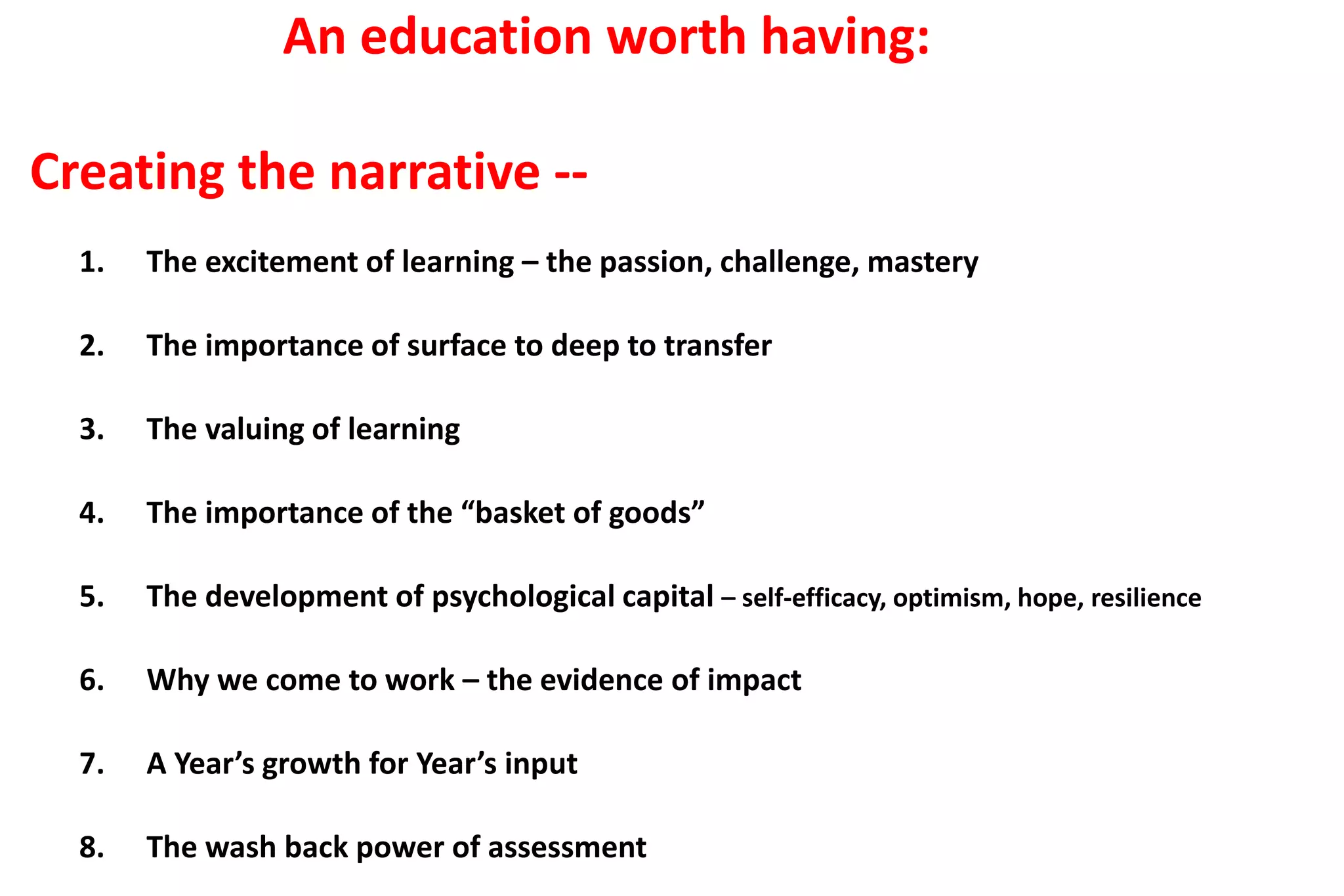 An education worth having: 
Creating the narrative -- 
1. The excitement of learning – the passion, challenge, mastery 
2. The importance of surface to deep to transfer 
3. The valuing of learning 
4. The importance of the “basket of goods” 
5. The development of psychological capital – self-efficacy, optimism, hope, resilience 
6. Why we come to work – the evidence of impact 
7. A Year’s growth for Year’s input 
8. The wash back power of assessment 
 