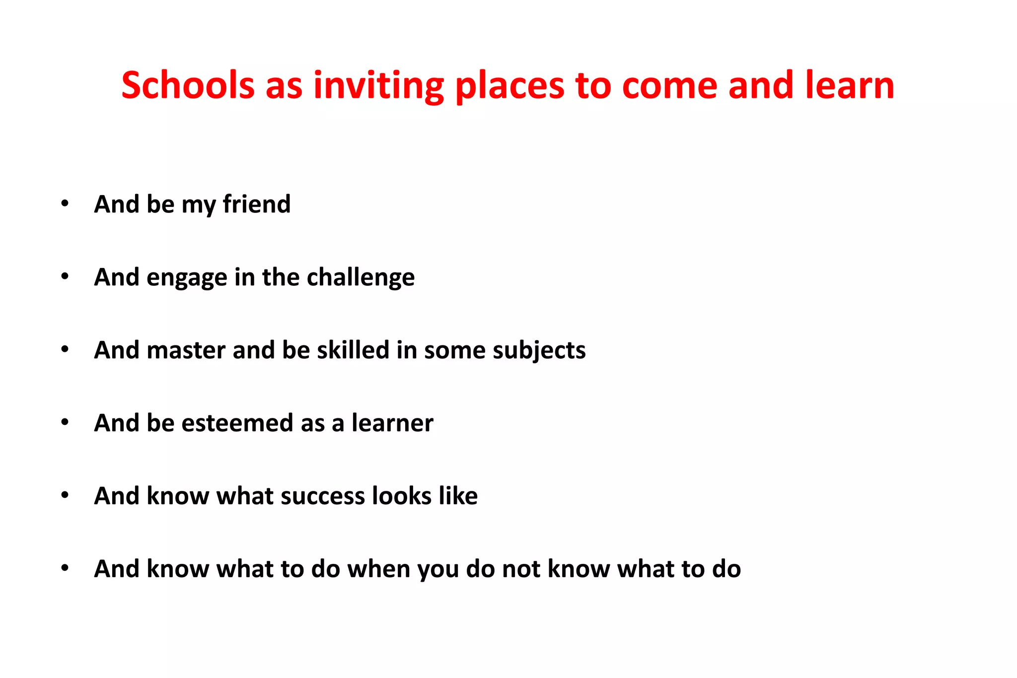 Schools as inviting places to come and learn 
• And be my friend 
• And engage in the challenge 
• And master and be skilled in some subjects 
• And be esteemed as a learner 
• And know what success looks like 
• And know what to do when you do not know what to do 
 
