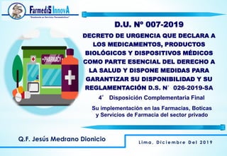 Q.F. Jesús Medrano Dionicio
D.U. Nº 007-2019
DECRETO DE URGENCIA QUE DECLARA A
LOS MEDICAMENTOS, PRODUCTOS
BIOLÓGICOS Y DISPOSITIVOS MÉDICOS
COMO PARTE ESENCIAL DEL DERECHO A
LA SALUD Y DISPONE MEDIDAS PARA
GARANTIZAR SU DISPONIBILIDAD Y SU
REGLAMENTACIÓN D.S. N°026-2019-SA
L i m a , D i c i e m b r e D e l 2 0 1 9
4° Disposición Complementaria Final
Su implementación en las Farmacias, Boticas
y Servicios de Farmacia del sector privado
 