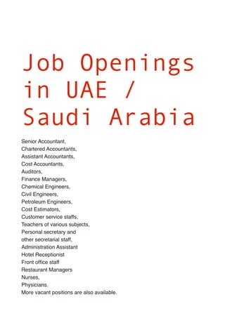 Job Openings 
in UAE / 
Saudi Arabia 
Senior Accountant, 
Chartered Accountants, 
Assistant Accountants, 
Cost Accountants, 
Auditors, 
Finance Managers, 
Chemical Engineers, 
Civil Engineers, 
Petroleum Engineers, 
Cost Estimators, 
Customer service staffs, 
Teachers of various subjects, 
Personal secretary and 
other secretarial staff, 
Administration Assistant 
Hotel Receptionist 
Front office staff 
Restaurant Managers 
Nurses, 
Physicians. 
More vacant positions are also available. 

