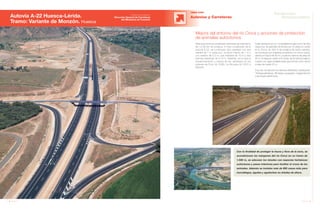 40 Anuario 07
Autovía A-22 Huesca-Lérida.
Tramo: Variante de Monzón. Huesca
OBRA CIVIL
Autovías y Carreteras
Con la finalidad de proteger la fauna y flora de la zona, se
acondicionan los márgenes del río Cinca en un tramo de
1.500 m, se adecúan los taludes con especies herbáceas
autóctonas y pasos inferiores para facilitar el cruce de los
animales. Además se instalan más de 600 casas-nido para
murciélagos, águilas y aguiluchos en árboles de altura.
Para solucionar los problemas derivados de este tramo
de 12,06 km de longitud, el más complicado de la
autovía A-22, se construyen dos calzadas con dos
carriles de 7 m cada uno, un arcén interior de 1 m y
uno exterior de 2,5 m, una mediana de 10 m y dos
bermas exteriores de 0,75 m. Además, se incluye el
ensanchamiento y mejora de las carreteras en los
enlaces de Fonz (A-1236), La Almunia (A-1237) y
Monzón.
Mejora del entorno del río Cinca y acciones de protección
de animales autóctonos
Cabe destacar por su complejidad la ejecución de dos
viaductos de grandes dimensiones. El viaducto sobre
el río Cinca, de 300 m de longitud de canto variable,
se construye por voladizos sucesivos con cinco vanos,
siendo el mayor de 90 m y la altura máxima de pilas de
25 m. El viaducto sobre el río Sosa, de la misma longitud,
cuenta con vigas prefabricadas que forman ocho vanos
y pilas de hasta 22 m.
A su vez, se reponen los servicios afectados, destacando
18 líneas eléctricas, 38 riegos y acequias, 2 gaseoductos
y las líneas telefónicas.
41Anuario 07
Conductas
Responsables
Entidad contratante:
Dirección General de Carreteras
del Ministerio de Fomento
 