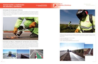 56 Anuario 07
Conservación y explotación
de autovías y carreteras.
OBRA CIVIL
Autovías y Carreteras
Durante el año 2007 y promovidos por la Subdirección General de Conservación y Explotación (Dirección General
de Carreteras) del Ministerio de Fomento, JOCA ejecuta los contratos para la conservación y explotación de las
siguientes vías:
• A-66, Santa Olalla-Enlace de Camas (Sevilla).
• N-432 y N-435 (Badajoz).
• A-66 y N-630, Zafra-Aljucén (Badajoz).
• N-521, Trujillo-Portugal por Valencia de Alcántara (Cáceres).
57Anuario 07
Conductas
Responsables
Entidad contratante:
Dirección General de Carreteras
del Ministerio de Fomento
Actividades de Conservación Ordinaria
Se realizan los trabajos necesarios para retrasar el proceso de degradación de la carretera por agentes
externos, tanto en sus características como en su estructura. De esta forma, se corrigen los impactos
negativos del entorno, se trata la vegetación de márgenes y medianas para controlar su crecimiento, se
cuidan las plantaciones de las medianas y se limpian las isletas de los enlaces, las bermas y las zonas
contiguas a las carreteras.
Actividades de Mejora y Rehabilitación de Elementos de la Carretera
JOCA trabaja para restablecer las características iniciales de los elementos de la carretera y en algunas
ocasiones, mejorar los estándares iniciales. La situación puede requerir la rehabilitación estructural del
firme, la renovación de la señalización, la colocación de barreras de seguridad metálicas de doble onda,
la reparación de los elementos de balizamiento (como captafaros o hitos), etc. De igual forma, se realizan
tareas de sellado de grietas y parcheo de pequeños deterioros en el firme, así como reparación de blandones
y distintos elementos de drenaje (como cunetas, obras de fábrica o bajantes).
 