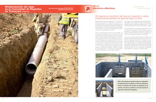 58 Anuario 07
Modernización del riego
en la Comunidad de Regantes
de Tramaced. Huesca
OBRA CIVIL
Este nuevo sistema de regadío incorpora un dispositivo
de telecontrol para la apertura y cierre de hidrantes y
tomas, la medición del caudal y la regulación de la
presión. Con ello se optimiza el nivel de presión de
agua para el total de los regantes.
Hidráulicas y Marítimas
Esta actuación cubre una superficie de 1.010 Ha en los
términos municipales de Tramaced y Grañén en la
provincia de Huesca, que pertenecen actualmente a las
Comunidades de Regantes de Tramaced y Fraella per-
tenecientes a su vez a la Comunidad General de Riegos
del Alto Aragón. El número total de agricultores benefi-
ciados por la modernización es de 99.
Para la modernización de esta zona de regadío, se
construyen dos balsas junto al canal del Cinca, de
donde parten dos redes de tuberías. Una es de presión
natural y parte desde la balsa pequeña (con 5.000 m3
de capacidad) hacia las zonas más bajas del sector.
La otra se abastece de la balsa grande (217.000 m3
)
y da riego a 700 Ha de superficie de presión forzada.
A pie de ésta se instala una estación de bombeo
constituida por 5 bombas de 200 l/s cada una y una
de 75 l/s, también conectada a la tubería de presión
natural. Los equipos de bombeo y filtración se alojan
en una nave de 360 m2
, construida con estructura de
hormigón prefabricado y cubierta tipo sándwich.
99 regantes se benefician del riego por aspersión o goteo,
evitándose las pérdidas de agua del riego a manta
Se proyectan dos caudalímetros electromagnéticos en
cada salida que controlan el caudal en la impulsión,
saltando la alarma cuando éste supera el 30% (1.150 l/s
en la red de bombeo, 600 l/s en la de presión natural).
Las redes finalizan en un hidrante de agrupación. En el
caso de que la agrupación esté formada por varios
propietarios, del hidrante de agrupación partirá una
tubería de PVCPN10 DN de 160 mm que acabará en
cada una de las parcelas agrícolas individuales.
La red en su conjunto está formada por 30.000 m de
tubería de PRFV en diámetros superiores a 600 mm y
de PVC en diámetros de 500 mm o inferiores, con un
total de 91 hidrantes y 30 tomas de hidrantes compar-
tidos. También cuenta con válvulas de seccionamiento
de ramales principales y secundarios que dependiendo
del diámetro de la tubería son de mariposa en tuberías
mayores de 400 mm y de compuerta en tuberías de
menor diámetro y ventosas a lo largo de la red.
59Anuario 07
Conductas
Responsables
Entidad contratante:
Sociedad Estatal de Infraestructuras Agrarias
(SEIASA) del Nordeste, S.A.
 