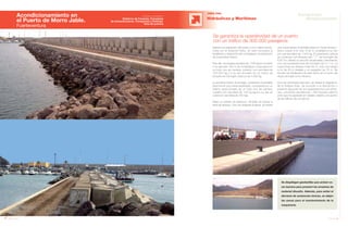 68 Anuario 07
Acondicionamiento en
el Puerto de Morro Jable.
Fuerteventura
OBRA CIVIL
Hidráulicas y Marítimas
69Anuario 07
Conductas
Responsables
Entidad contratante:
Gobierno de Canarias, Consejería
de Infraestructuras, Transportes y Vivienda.
Área de puertos
Se garantiza la operatividad de un puerto
con un tráfico de 300.000 pasajeros
Se despliegan geotextiles que actúen co-
mo barrera para prevenir los arrastres de
material disuelto. Además, para evitar el
derrame de sustancias tóxicas, se alejan
las zonas para el mantenimiento de la
maquinaria.
Debido a la expansión del puerto y a los daños produ-
cidos por el temporal Delta, se hace necesaria la
ampliación y reparación del contradique y la protección
de la escollera interior.
Para ello, se emplea escollera de 1.500 kg en el manto
y se ejecutan 160 m de contradique compuesto por
un todo uno de cantera, cubierto con escollera de
100-200 kg y a su vez envuelto en un manto de
bloques de hormigón cúbicos de 4.500 kg.
La escollera interior se protege, cambiando el pantalán
para formar una nueva explanada, compuesta por un
relleno seleccionado de un todo uno de cantera,
cubierto por escollera de 100 kg (que a su vez se
cubre por escollera de 750 kg).
Dado su estado de deterioro, también se repara la
línea de atraque. Una vez dragada la arena, se realiza
una nueva rampa cimentada sobre un manto de esco-
llera y núcleo a la cota -6.50 m, protegido a su vez
por una escollera de 1.500 kg. El paramento vertical
se construye con bloques tipo “ T “ de hormigón de
4,50 Tm, siendo su sección escalonada y terminando
con una superestructura de hormigón de 2 x 1 m. La
nueva línea de atraque mide 65 m, más una rampa
ro-ro de 30 m lineales y un espaldón de 75 m. Se
recolan los tetrápodos de este tramo en el morro del
dique principal como refuerzo.
Una vez terminada esta fase, se realiza la reparación
de la antigua línea. Se procede a la demolición y
posterior ejecución de una superestructura con aristo-
nes, colocando escollera de 1.500 kg para cubrir la
zona que ha quedado en voladizo debido a la acción
de las hélices de los barcos.
 