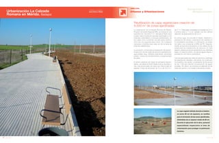 76 Anuario 07
Urbanización La Calzada
Romana en Mérida. Badajoz
OBRA CIVIL
Urbanas y Urbanizaciones
77Anuario 07
Conductas
Responsables
Entidad contratante:
Joca Inmo y Viasa
Reutilización de capa vegetal para creación de
6.500 m2
de zonas ajardinadas
La capa vegetal retirada durante el desbro-
ce (unos 30 cm de espesor), se reutiliza
para la formación de las zonas ajardinadas,
dotándolas de un espesor medio de 60 cm.
Durante la ejecución de la obra, personal
especializado inspecciona el área de
urbanización para proteger el patrimonio
histórico.
La urbanización de la Calzada Romana de Mérida,
Proyecto de Interés Regional (PIR), se enclava en una
superficie de 128.428,27 m2
. Ubicada al Norte de la
ciudad, está formada por parcelas destinadas a 702
viviendas unifamiliares y a bloques plurifamiliares, de
los cuales cinco conforman una gran plaza central y
otros tres una segunda plaza menor. Se configuran
manzanas completas para cada uno de los tipos de
viviendas establecidos.
La actuación comprende la preparación del terreno,
la ejecución de las redes de servicios (saneamiento,
agua potable, riego, hidrantes, baja tensión, alumbrado
público, centros de transformación) y el pavimentado
de viales.
El terreno presenta dos líneas de pendiente descen-
diente, una desde la N-630 hasta el arroyo del Sapo y
otra, más pronunciada, de norte a sur. Para el viario se
adoptan 3 tipos de secciones: de 12 m, de 16,5 m o
de 21 m. Todas están compuestas por acerado de 2,5 m
a ambos lados y 7 m de calzada. Las dos últimas
disponen de aparcamientos de 4,5 m.
En primer lugar, se procede al talado, desbroce y
preparación del terreno, extremando las medidas en
la consolidación de taludes. A continuación, se nivelan
los viales y se compactan al 98% del PN. Seguida-
mente, se ejecuta la excavación a cielo abierto de las
zanjas para las instalaciones de servicios. En este
aspecto, destaca la red de saneamiento que, diseñada
según un sistema unitario, recoge las aguas negras y
pluviales en una misma canalización.
Una vez ejecutadas las redes de servicios y definidas
las rasantes de calzadas y de aceras, se construyen
los bordillos y las rígolas. La pendiente de las aceras
es del 1,5% para permitir la evacuación de aguas
pluviales. Por último, se introduce el cableado de las
redes de servicio y se instala el alumbrado público.
 