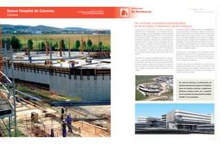 126 Anuario 07
Nuevo Hospital de Cáceres.
Cáceres
EDIFICACIÓN
No Residencial
127Anuario 07
Conductas
Responsables
Entidad contratante:
Consejería de Sanidad y Consumo
de la Junta de Extremadura
Se colocan diversos contenedores de
almacenamiento para separar los distintos
tipos de residuos urbanos y peligrosos:
plásticos, madera, acero, etc. La gestión
de los sobrantes de obra permite reutilizar
70.000 m3
de materiales.
Se ejecuta la primera fase del “Nuevo Hospital de
Cáceres” (de un total de tres), con la construcción del
bloque quirúrgico y de las principales unidades centrales
(superficie total construida de 67.610 m2
). Comprende
las siguientes áreas: Unidades de Hospitalización,
Unidad de Cuidados Intensivos (UCI), Unidad de Corta
Estancia (UCE), Hospital de Día, Unidades Técnico
Asistenciales y Unidades de Soporte General. En esta
fase, el hospital cuenta con una capacidad de 204
camas, y 32 puestos para UCI y UCE, 15 quirófanos
90 consultorios, 37 boxes de urgencias. Dispone de
23 ascensores para una adecuada comunicación entre
plantas.
Se define un modelo de hospital horizontal, con propor-
ciones cuidadosamente depuradas entre los recorridos
horizontales y verticales. Se huye de las soluciones de
bloques en altura, a favor de una disposición sobre un
tejido circulatorio que tenga una gran eficacia en horizontal
en el trasiego de personal médico y pacientes por el
edificio.
Se contratan empresas especializadas
en la recogida y tratamiento de los residuos
Se ejecutan también 9 edificios bajos con una disposición
que genera anillos concéntricos donde se ubican los
servicios generales del hospital (Hotel de Pacientes,
Admisiones, Documentación Clínica, etc.), conectados
entre sí mediante galerías de comunicación radiales.
Sobre ellos nace un edificio de hospitalización en forma
de zigzag, en cuyos vértices se encuentran los núcleos
de comunicación verticales con los edificios inferiores.
El edificio industrial se ubica fuera, comunicado también
al resto por galerías radiales.
Destacan por su envergadura los resultados de esta
primera fase de construcción: movimiento de tierras de
89.795 m3
, utilización de 3,93 millones de Kg de acero,
producción de 32.000 m3
de hormigón, e instalación
de 313 paneles fotovoltaicos.
El diseño del hospital se desarrolla con la premisa de
maximizar la eficiencia del proceso constructivo. Para
ello, las instalaciones se diseñan usando técnicas para
el aprovechamiento activo y pasivo de la energía y la
conservación de la misma.
Imagen Virtual
 