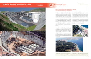 156 Anuario 07
EDAR de la Ciudad Autónoma de Ceuta. Tratamiento de Aguas
157Anuario 07
Conductas
Responsables
Entidad contratante:
Aguas de la Cuenca
del Guadalquivir
Fin a los problemas de vertidos al mar
con mínimo impacto ambiental
La depuradora cuenta con un completo sistema de desodorización y se utilizan cabinas de insonorización
para los equipos de mayor potencia. De esta manera se consigue minimizar el impacto de olores y ruidos.
La ejecución de esta obra tiene por objeto dotar a la
ciudad de Ceuta de una Estación Depuradora de
Aguas Residuales (EDAR), con capacidad para 120.000
habitantes equivalentes en Santa Catalina, que permita
verter al mar las aguas residuales urbanas debidamente
tratadas y depuradas según la normativa europea
(Directiva 91/271/CEE). De esta forma se acaba con
los problemas de vertidos al mar.
La actuación comprende la construcción de la EDAR,
de un colector de aguas residuales, una estación de
bombeo y un nuevo emisario submarino. La ejecución
de la obra supone un volumen de 167.973 m3
de
excavación y 135.407 m3
de rellenos, así como el
empleo de 11.660 m3
de hormigón y 939.104 Kg de
acero corrugado, en una superficie urbanizada de
6.512 m2
.
Se demuele y reconstruye la actual estación de bombeo
de San Amaro y se impulsa el agua con una tubería
(de 1.816 m de longitud) en fundición dúctil de 800
mm de diámetro, hasta la nueva depuradora, y se
construye un emisario submarino (de 505 m) con
tubería de hormigón armado con camisa de chapa de
700 mm de diámetro.
La EDAR está dotada de las más avanzadas tecnologías
en depuración de aguas y cuenta con un tratamiento
terciario, con el fin de que las aguas depuradas puedan
ser reutilizadas.
La línea de tratamiento agua de la EDAR, para un
caudal de 3.370 m3
/h, se compone de pretratamiento
(desbaste y desarenado-desengrasado), decantación
primaria, tratamiento biológico (fangos activos conven-
cional en dos balsas de 5.800 m3
de volumen unitario),
decantación secundaria y tratamiento terciario (filtración
en anillas y desinfección UV con capacidad de tratar
5.000 m3
/d).
La línea de fangos está compuesta por un espesador
de gravedad de 13 m de diámetro, dos espesadores
dinámicos, un digestor anaerobio de 7.274 m3
, un
depósito tampón de fangos digeridos de 15 m de
diámetro, deshidratación mediante dos centrífugas y
finalmente un silo de fangos de 100 m3
.
Imagen Virtual
Imagen Virtual
ImagenVirtual
 