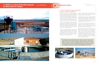 160 Anuario 07
11 EDAR en la Zona 09 del Plan Especial
de Depuración de Aragón.
Tratamiento de Aguas
161Anuario 07
Conductas
Responsables
Entidad contratante:
Instituto Aragonés del Agua
Esta obra, promovida por la empresa Sociedad de
Desarrollo Medioambiental de Aragón (SODEMASA),
tiene como finalidad la creación de 11 Estaciones
Depuradoras de Aguas Residuales (EDAR) en la Zona
09 del Plan Especial de Depuración de Aragón para
dar servicio a 30.000 habitantes de las comarcas de
Belchite, Bajo Martín y Mineras. JOCA, como
concesionaria para de esta red de plantas depuradoras,
dispone de un periodo para su explotación de 20 años.
Se diseñan dos tipos de EDAR: 9 de pequeño tamaño
para una población estimada de hasta 2.175 habitantes
(localidades de Azuara, Belchite, Lécera, Aliaga, Escucha,
Martín del Río, Muniesa, Estercuel y Oliete) y 2 de gran
tamaño para una población máxima de 9.167 habitantes
(una en las de Hijar Samper de Calanda y Urrea de
Gaén, y otra en La Puebla de Hijar).
Para llevar el agua a las plantas, se ejecuta también
una red de colectores de polietileno de alta densidad
y diámetros comprendidos entre 315 y 600 mm para
una longitud total de 30 Km. Asimismo, se construyen
varias EBAR (Estaciones de Bombeo de Aguas
Residuales), en las EDAR de Samper de Calanda,
Estercuel, Aliaga y La Puebla de Hijar.
El funcionamiento de estas depuradoras supone liberar a los ríos de la comarca de un
caudal de 7.500 m3
diarios de aguas residuales: río Martín (2.400 m3
de vertido directo y
2.600 m3
de vertido en su cuenca), río Guadalope (400 m3
directos y 600 m3
en su cuenca)
y río Aguas Vivas (700 m3
y 800 m3
respectivamente). Caudal que se les devuelve depurado,
con la consiguiente mejora de las condiciones medioambientales de sus cuencas.
7.500 m3
diarios de agua depurada
para los afluentes del Ebro
Todas las EDAR se basan en el sistema de “Fangos
Activados” y tienen 2 líneas de tratamiento: línea de
tratamiento de aguas y línea de fangos.
La línea de tratamiento de agua comprende el desbaste
de sólidos y el tratamiento biológico. Éste último, en las
EDAR más pequeñas, se realiza con un reactor circular
con el decantador secundario en el centro, y en las
EDAR grandes se utiliza un reactor tipo carrusel con el
decantador secundario situado en serie.
La línea de fangos comprende dos fases: el
espesamiento, y la deshidratación mecánica de los
fangos (en las EDAR más pequeñas) o el uso de
centrífugas con adición de polielectrolito (en las EDAR
grandes) para su posterior almacenamiento.
Además, las EDAR grandes incorporan los siguientes
elementos de instrumentación y control: medida de
caudal en el reactor biológico y en la salida de agua
tratada, nivel en pozo de bombeo, pH agua bruta,
turbidez agua tratada, oxígeno disuelto, caudal de
recirculación de fangos, caudal fangos en exceso,
caudal de fangos a deshidratación. Disponen también
de servicios auxiliares tales como aire comprimido,
suministro de agua industrial y de riego, suministro agua
potable y equipos de seguridad.
Minuesa
La Puebla de Hijar
BelchiteOliete
 