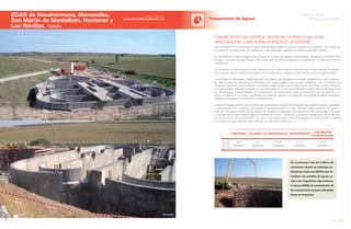 164 Anuario 07
EDAR de Navahermosa, Menasalba,
San Martín de Montalbán, Hontanar y
Las Navillas. Toledo
Tratamiento de Aguas
165Anuario 07
Conductas
Responsables
Entidad contratante:
Aguas de Castilla La Mancha, S.A.
Se construyen más de 3.500 m de
colectores desde las distintas po-
blaciones hasta las EDAR para re-
conducir los vertidos de aguas su-
cias a las respectivas depuradoras,
lo que posibilita el saneamiento de
los cauces de los arroyos afectados
hasta el momento.
Canalización de vertidos desde las poblaciones a las
depuradoras, para evitar el impacto ambiental
Las 5 Estaciones Depuradoras de Aguas Residuales (EDAR) se ejecutan siguiendo dos diseños, en función de
la población. De esta forma, las poblaciones más pequeñas cuentan con instalaciones más sencillas.
En Las Navillas la línea de agua está formada por la obra de llegada, pretratamiento, decantación primaria, filtro
biológico, bombeo de agua tratada y filtro verde, además de las instalaciones auxiliares de red eléctrica y células
fotovoltaicas.
En Hontanar, la línea de agua también dispone de un pretratamiento, además de una fosa integral, un sistema
de biodiscos para el tratamiento biológico y las instalaciones auxiliares de red eléctrica y red de agua potable.
Los núcleos de Menasalba, Navahermosa y San Martín de Montalbán presentan instalaciones más completas.
En ellas se efectúa, además de la eliminación de materia orgánica, la de otros nutrientes, como el fósforo y el
nitrógeno, de forma que se reducen los factores responsables de la eutrofización del medio acuático receptor
del agua tratada. Para ello se diseña un reactor biológico con cámara anaeróbica, para la eliminación de fósforo
por vía biológica (complementada con dosificación de cloruro férrico para su eliminación por vía química) y un
reactor biológico en una línea, constituido por canal de oxidación en aireación prolongada mediante aireadores
radiales sumergibles con nitrificación-desnitrificación.
La línea de fangos cuenta con un sistema de recirculación, extracción de aquellos que estén en exceso, espesado
y deshidratación en centrífuga para posterior almacenamiento en silos. También existe una línea de grasas y
flotantes y otra para vaciado de los canales de oxidación a cabecera, además de una línea de pluviales y drenaje,
lo que permite recoger y tratar el agua procedente de la lluvia. Completan la planta las instalaciones de dosificación
de cloruro férrico para la eliminación de fósforo y de polielectrolito, para la deshidratación mecánica de los fangos
y las redes de agua potable, agua industrial, red eléctrica y telefónica.
POBLACIÓN
ACTUAL
HONTANAR LAS NAVILLAS MENANSALBA NAVAHERMOSA
SAN MARTÍN
DE MONTALBÁN
395 125 6.188 9.711 2.500
Habitantes Habitantes Habitantes Habitantes Habitantes
Navahermosa
Menasalba
 