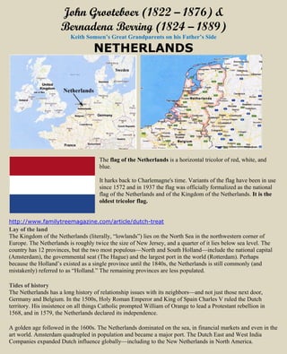 John Grooteboer (1822 – 1876) &
Bernadena Berring (1824 – 1889)
Keith Somsen’s Great Grandparents on his Father’s Side
NETHERLANDS
The flag of the Netherlands is a horizontal tricolor of red, white, and
blue.
It harks back to Charlemagne's time. Variants of the flag have been in use
since 1572 and in 1937 the flag was officially formalized as the national
flag of the Netherlands and of the Kingdom of the Netherlands. It is the
oldest tricolor flag.
http://www.familytreemagazine.com/article/dutch-treat
Lay of the land
The Kingdom of the Netherlands (literally, “lowlands”) lies on the North Sea in the northwestern corner of
Europe. The Netherlands is roughly twice the size of New Jersey, and a quarter of it lies below sea level. The
country has 12 provinces, but the two most populous—North and South Holland—include the national capital
(Amsterdam), the governmental seat (The Hague) and the largest port in the world (Rotterdam). Perhaps
because the Holland’s existed as a single province until the 1840s, the Netherlands is still commonly (and
mistakenly) referred to as “Holland.” The remaining provinces are less populated.
Tides of history
The Netherlands has a long history of relationship issues with its neighbors—and not just those next door,
Germany and Belgium. In the 1500s, Holy Roman Emperor and King of Spain Charles V ruled the Dutch
territory. His insistence on all things Catholic prompted William of Orange to lead a Protestant rebellion in
1568, and in 1579, the Netherlands declared its independence.
A golden age followed in the 1600s. The Netherlands dominated on the sea, in financial markets and even in the
art world. Amsterdam quadrupled in population and became a major port. The Dutch East and West India
Companies expanded Dutch influence globally—including to the New Netherlands in North America.
 
