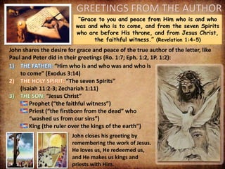 GREETINGS FROM THE AUTHOR
“Grace to you and peace from Him who is and who
was and who is to come, and from the seven Spirits
who are before His throne, and from Jesus Christ,
the faithful witness.” (Revelation 1:4-5)
John shares the desire for grace and peace of the true author of the letter, like
Paul and Peter did in their greetings (Ro. 1:7; Eph. 1:2, 1P. 1:2):
“Him who is and who was and who is
to come” (Exodus 3:14)
“The seven Spirits”
(Isaiah 11:2-3; Zechariah 1:11)
“Jesus Christ”
Prophet (“the faithful witness”)
Priest (“the firstborn from the dead” who
“washed us from our sins”)
King (the ruler over the kings of the earth”)
John closes his greeting by
remembering the work of Jesus.
He loves us, He redeemed us,
and He makes us kings and
priests with Him.
 