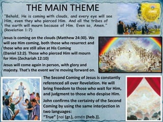 THE MAIN THEME
Jesus is coming on the clouds (Matthew 24:30). We
will see Him coming, both those who resurrect and
those who are still alive at His Coming
(Daniel 12:2). Those who pierced Him will mourn
for Him (Zechariah 12:10)
Jesus will come again in person, with glory and
majesty. That’s the event we’re moving forward on.
The Second Coming of Jesus is constantly
referenced all over Revelation. He will
bring freedom to those who wait for Him,
and judgment to those who despise Him.
John confirms the certainty of the Second
Coming by using the same interjection in
two languages:
“True” [nai (gr.), amén (heb.)].
 