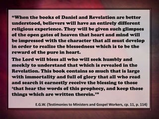 “When the books of Daniel and Revelation are better
understood, believers will have an entirely different
religious experience. They will be given such glimpses
of the open gates of heaven that heart and mind will
be impressed with the character that all must develop
in order to realize the blessedness which is to be the
reward of the pure in heart.
The Lord will bless all who will seek humbly and
meekly to understand that which is revealed in the
Revelation. This book contains so much that is large
with immortality and full of glory that all who read
and search it earnestly receive the blessing to those
‘that hear the words of this prophecy, and keep those
things which are written therein.’”
E.G.W. (Testimonies to Ministers and Gospel Workers, cp. 11, p. 114)
 