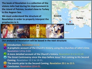 Introduction. Revelation 1:1-8.
A prophetic account of the Church’s history, using the churches of John’s time.
Revelation 1:9 to 3:22.
A more detailed account of the Church’s history. Revelation 4:1 to 11:19.
The Great Controversy since the days before Jesus’ first coming to His Second
Coming. Revelation 12:1 to 19:21.
The events prior to the Second Coming. Revelation 20:1 to 22:5.
Conclusion. Revelation 22:6-21.
The book of Revelation is a collection of the
visions John had during his imprisonment in
the island of Patmos, located close to Turkey
in the Aegean Sea.
We must understand the structure of
Revelation in order to properly interpret the
prophecies in it.
Turkey
Patmos
Greece
Our analysis of Revelation will be based in the next structure:
1
2
3
4
5
6
 