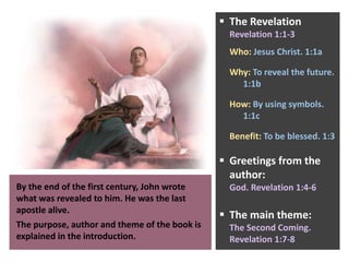 By the end of the first century, John wrote
what was revealed to him. He was the last
apostle alive.
The purpose, author and theme of the book is
explained in the introduction.
 The Revelation
Revelation 1:1-3
Who: Jesus Christ. 1:1a
Why: To reveal the future.
1:1b
How: By using symbols.
1:1c
Benefit: To be blessed. 1:3
 Greetings from the
author:
God. Revelation 1:4-6
 The main theme:
The Second Coming.
Revelation 1:7-8
 