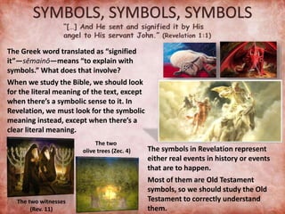 SYMBOLS, SYMBOLS, SYMBOLS
The Greek word translated as “signified
it”—sēmainō—means “to explain with
symbols.” What does that involve?
When we study the Bible, we should look
for the literal meaning of the text, except
when there’s a symbolic sense to it. In
Revelation, we must look for the symbolic
meaning instead, except when there’s a
clear literal meaning.
The two witnesses
(Rev. 11)
The two
olive trees (Zec. 4) The symbols in Revelation represent
either real events in history or events
that are to happen.
Most of them are Old Testament
symbols, so we should study the Old
Testament to correctly understand
them.
 