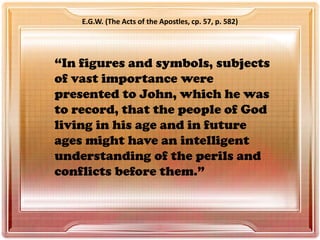 “In figures and symbols, subjects
of vast importance were
presented to John, which he was
to record, that the people of God
living in his age and in future
ages might have an intelligent
understanding of the perils and
conflicts before them.”
E.G.W. (The Acts of the Apostles, cp. 57, p. 582)
 