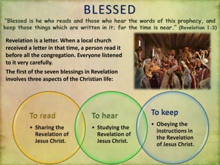 BLESSED
Revelation is a letter. When a local church
received a letter in that time, a person read it
before all the congregation. Everyone listened
to it very carefully.
The first of the seven blessings in Revelation
involves three aspects of the Christian life:
 