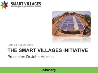 e4sv.org
THE SMART VILLAGES INITIATIVE
Date 24 August 2016
Presenter: Dr John Holmes
 