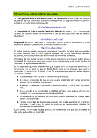 Capítulo 1: ¿Por qué Joomla!?



Actividad 1.7: Joomla! en entornos educativos.

La Consejería de Educación de Educación de Extremadura ofrece para los centros
educativos de esta comunidad autónoma la creación de las páginas webs con Joomla!,
y dispone un portal para darles soporte:

                           http://portalcentros.educarex.es/

La Consejería de Educación de Castilla-La Mancha ha creado una comunidad de
usuarios de Joomla! donde se promociona el uso de esta aplicación web en centros
educativos:
                              http://edu.jccm.es/joomla/
Edujoomla es un sitio web creado basado en Joomla! y con la idea de dar soporte
informativo sobre su utilización en el mundo de la educación:
                              http://www.edujoomla.es
En estos espacios podrás encontrar una buena colección de sitos web de carácter
educativo creados con Joomla!: páginas oficiales de centros educativos, portales
educativos, sitios web personales de docentes de diferentes temáticas...
El objetivo de este curso es que Joomla! pueda servirte de ayuda para cubrir alguna
necesidad de publicación web que puedas tener actualmente, o te pueda facilitar el
desarrollo de alguna idea en el futuro.
En los capítulos siguientes intentaremos que puedas tener un aceptable dominio de la
herramienta en sí, pero lo que sí debes tener claro es el proyecto que quieres
desarrollar como actividad final del curso. Es adecuado que observes estas páginas
con ciertos criterios:
   1. Si te satisface como usuario la información que dispone.
   2. Si existen evidencias de que es una página elaborada por varias personas:
      autores de los artículos, por ejemplo.
   3. Si existen opciones de comunicación con los usuarios: contacto, libro de visitas,
      foro...
   4. Si se accede a los contenidos y posibles servicios que pudiera ofrecer con
      facilidad, con una navegación intuitiva (usabilidad).
   5. Si la información se presenta de forma clara: diseño, contraste de colores, texto
      legible (accesibilidad).
   6. Pensar en qué tipo de decisiones previas se han tenido que tomar en el entorno
      educativo, y qué grupo de personas pudieran ser responsables directas del
      mantenimiento del sitio web.
Y, por último, ya con ojos críticos, pensar, por la temática a la que está dedicado el
sitio web, qué podría ser mejorado.




                      La web en entornos educativos: Joomla!                             11
 