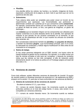 Capítulo 1: ¿Por qué Joomla!?

          Plantillas.
          Una plantilla define los colores, las fuentes y su tamaño, imágenes de fondo,
          espaciado y distribución de la página, es decir, todo lo que tiene que ver con la
          apariencia del sitio web.
          Extensiones.
          Todo sistema debe poder ser ampliable para poder crecer en función de los
          requerimientos que aparezcan. Las funcionalidades que pertenecen a
          determinado contexto son cubiertas por lo que conocemos como componente.
          Por ejemplo, componentes típicos son una tienda online, un gestor de usuarios,
          un gestor de listas de correo, un foro, una galería de imágenes, un gestor de
          descargas,...
          Los módulos que se necesitan integrar con los componentes son utilizados para
          insertar contenidos en la parte deseada dentro de la plantilla. Son ejemplos de
          módulos el que permite ver los usuarios conectados en el momento, el que
          permite ver las estadísticas del sitio, el que muestra los artículos de contenido
          más recientes, etc.
          Son consideradas extensiones también las plantillas, los paquetes de idiomas,
          y también los llamados plugins, cuya funcionalidad principal, pero no la única,
          es interceptar los contenidos y realizar alguna modificación en ellos antes de ser
          mostrados en el navegador.
          Rutina de trabajo.
          Si hay varias personas trabajando con el CMS Joomla!, una buena rutina de
          trabajo facilitará la gestión de los contenidos. Por ejemplo, si un editor revisa una
          lista de noticias enviadas al sitio para ser corregidas, y después de revisarlos
          indica que las noticias ya han sido corregidas, el jefe de redacción podrá
          directamente decidir si la noticia se publica en el Frontpage (página principal del
          sitio web) o no.




1.3. Versiones de Joomla!


Como todo software, existen diferentes versiones de desarrollo de Joomla!. El equipo
de Joomla! publicó un Roadmap (previsión de evolución) el 1 de septiembre de 2005 y
empezó con la versión 1.0, para que no fuera confundida con las versiones de Mambo3.
          Sistema de numeración de las versiones de Joomla!
           Se atiene al sistema X.Y.Z, y que indica:
           X = número de versión liberada mayor. Se incrementa cuando se realizan
          profundos cambios en el nivel del código fuente. A veces, esta versión no es
          compatible con versiones anteriores.
          Y = número de versión liberada menor. Se incrementa cuando se realizan

3
    Los propietarios del CMS Mambo Open Source decidieron cambiar la filosofía de trabajo que existía en la
    comunidad de desarrolladores. Algunos desarrolladores decidieron, en ese momento, desligarse del proyecto
    Mambo y empezar lo que ahora conocemos como Joomla! La versión 1.0 de Joomla! es una versión revisada de
    Mambo 4.5.2.3

                             La web en entornos educativos: Joomla!                                        3
 