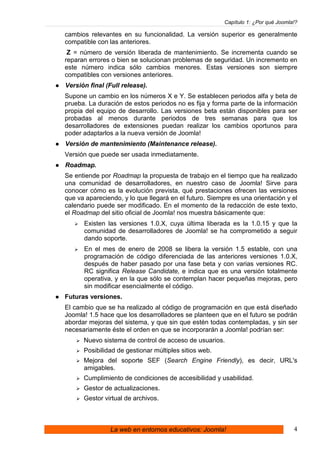 Capítulo 1: ¿Por qué Joomla!?

cambios relevantes en su funcionalidad. La versión superior es generalmente
compatible con las anteriores.
 Z = número de versión liberada de mantenimiento. Se incrementa cuando se
reparan errores o bien se solucionan problemas de seguridad. Un incremento en
este número indica sólo cambios menores. Estas versiones son siempre
compatibles con versiones anteriores.
Versión final (Full release).
Supone un cambio en los números X e Y. Se establecen periodos alfa y beta de
prueba. La duración de estos periodos no es fija y forma parte de la información
propia del equipo de desarrollo. Las versiones beta están disponibles para ser
probadas al menos durante periodos de tres semanas para que los
desarrolladores de extensiones puedan realizar los cambios oportunos para
poder adaptarlos a la nueva versión de Joomla!
Versión de mantenimiento (Maintenance release).
Versión que puede ser usada inmediatamente.
Roadmap.
Se entiende por Roadmap la propuesta de trabajo en el tiempo que ha realizado
una comunidad de desarrolladores, en nuestro caso de Joomla! Sirve para
conocer cómo es la evolución prevista, qué prestaciones ofrecen las versiones
que va apareciendo, y lo que llegará en el futuro. Siempre es una orientación y el
calendario puede ser modificado. En el momento de la redacción de este texto,
el Roadmap del sitio oficial de Joomla! nos muestra básicamente que:
      Existen las versiones 1.0.X, cuya última liberada es la 1.0.15 y que la
      comunidad de desarrolladores de Joomla! se ha comprometido a seguir
      dando soporte.
      En el mes de enero de 2008 se libera la versión 1.5 estable, con una
      programación de código diferenciada de las anteriores versiones 1.0.X,
      después de haber pasado por una fase beta y con varias versiones RC.
      RC significa Release Candidate, e indica que es una versión totalmente
      operativa, y en la que sólo se contemplan hacer pequeñas mejoras, pero
      sin modificar esencialmente el código.
Futuras versiones.
El cambio que se ha realizado al código de programación en que está diseñado
Joomla! 1.5 hace que los desarrolladores se planteen que en el futuro se podrán
abordar mejoras del sistema, y que sin que estén todas contempladas, y sin ser
necesariamente éste el orden en que se incorporarán a Joomla! podrían ser:
      Nuevo sistema de control de acceso de usuarios.
      Posibilidad de gestionar múltiples sitios web.
      Mejora del soporte SEF (Search Engine Friendly), es decir, URL's
      amigables.
      Cumplimiento de condiciones de accesibilidad y usabilidad.
      Gestor de actualizaciones.
      Gestor virtual de archivos.



                La web en entornos educativos: Joomla!                             4
 