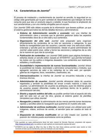 Capítulo 1: ¿Por qué Joomla!?

1.4. Características de Joomla!4

El proceso de instalación y mantenimiento de Joomla! es sencillo, la seguridad en su
código está garantizada por la gran cantidad de desarrolladores que trabajan de forma
conjunta para que sea un producto seguro y estable; lo que favorece la ampliación de
sus características y con una interfaz amigable para el usuario.
Con Joomla! CMS sólo debes ocuparte de la información que desees publicar, ya que
el sistema gestionará todos los demás detalles técnicos y administrativos:
          Sistema de Administración sencillo y avanzado: con una interfaz de
          administración clara y concreta que le permitirá gestionar todos los aspectos
          fundamentales clave de un sitio web y sus contenidos.
          Organización del sitio web: Joomla! está preparado para organizar
          eficientemente los contenidos de su sitio en secciones y categorías, lo que
          facilita la navegabilidad para los usuarios y permite crear una estructura sólida,
          ordenada y sencilla para los administradores. Desde el panel administrador de
          Joomla! usted podrá crear, editar y borrar las secciones y categorías de su sitio
          de la manera en que más le convenga.
          Publicación de contenidos: con Joomla! CMS podrá crear páginas ilimitadas y
          editarlas desde un sencillo editor, basado en WYSIWYG5, que permite formatear
          los textos con los estilos e imágenes deseados. Los contenidos son totalmente
          editables y modificables.
          Escalabilidad e implementación de nuevas funcionalidades: Joomla! ofrece
          la posibilidad de instalar, desinstalar y administrar componentes y módulos, que
          agregarán servicios de valor a los visitantes de su sitio web, por ejemplo:
          galerías de imágenes, foros, newsletters, clasificados, etc.
          Internacionalización: la interfaz de Joomla! se encuentra traducida a muy
          diversos idiomas.
          Administración de usuarios: Joomla! permite almacenar datos de usuarios
          registrados y también la posibilidad de enviar e-mails masivos a todos los
          usuarios. La administración de usuarios es jerárquica, pues los distintos grupos
          de usuarios poseen diferentes niveles de permisos dentro de la gestión y
          administración del sitio.
          Diseño y aspecto estético del sitio: es posible cambiar todo el aspecto del sitio
          web tan solo con un par de clics, gracias al sistema gestor de plantillas
          (templates) que utiliza Joomla!
          Navegación y menús: la administración de los menús permite tomar decisiones
          rápidas y sencillas sobre la navegación que queremos en nuestro sitio web.
          Administrador de archivos multimedia: Joomla! posee una utilidad para subir
          imágenes, videos, archivos de sonido, al servidor para ser usados en todo el
          sitio.
          Disposición de módulos modificable: en un sitio creado con Joomla!, la
          posición de módulos puede acomodarse como se prefiera.

4
    Este apartado es copia prácticamente literal del texto original de Gonzalo Reynoso, propietario del espacio
    http://www.joomlaos.net y se publica en este capítulo con autorización expresa del autor.
5
    WYSIWYG son las siglas de What You See Is What You Get. Estos editores permiten estar viendo en todo
    momento el texto que se escribe tal y como es mostrado una vez impreso.

                              La web en entornos educativos: Joomla!                                         5
 
