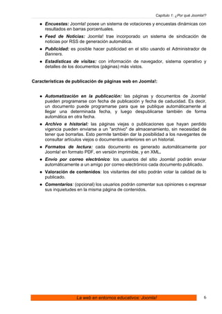 Capítulo 1: ¿Por qué Joomla!?

     Encuestas: Joomla! posee un sistema de votaciones y encuestas dinámicas con
     resultados en barras porcentuales.
     Feed de Noticias: Joomla! trae incorporado un sistema de sindicación de
     noticias por RSS de generación automática.
     Publicidad: es posible hacer publicidad en el sitio usando el Administrador de
     Banners.
     Estadísticas de visitas: con información de navegador, sistema operativo y
     detalles de los documentos (páginas) más vistos.


Características de publicación de páginas web en Joomla!:


     Automatización en la publicación: las páginas y documentos de Joomla!
     pueden programarse con fecha de publicación y fecha de caducidad. Es decir,
     un documento puede programarse para que se publique automáticamente al
     llegar una determinada fecha, y luego despublicarse también de forma
     automática en otra fecha.
     Archivo e historial: las páginas viejas o publicaciones que hayan perdido
     vigencia pueden enviarse a un "archivo" de almacenamiento, sin necesidad de
     tener que borrarlas. Esto permite también dar la posibilidad a los navegantes de
     consultar artículos viejos o documentos anteriores en un historial.
     Formatos de lectura: cada documento es generado automáticamente por
     Joomla! en formato PDF, en versión imprimible, y en XML.
     Envío por correo electrónico: los usuarios del sitio Joomla! podrán enviar
     automáticamente a un amigo por correo electrónico cada documento publicado.
     Valoración de contenidos: los visitantes del sitio podrán votar la calidad de lo
     publicado.
     Comentarios: (opcional) los usuarios podrán comentar sus opiniones o expresar
     sus inquietudes en la misma página de contenidos.




                    La web en entornos educativos: Joomla!                            6
 