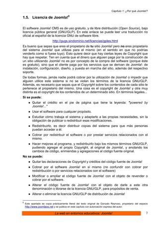 Capítulo 1: ¿Por qué Joomla!?

1.5. Licencia de Joomla!6

El software Joomla! CMS es de uso gratuito, y de libre distribución (Open Source), bajo
licencia pública general (GNU/GLP). En este enlace se puede leer una traducción no
oficial al español de la licencia GNU de software libre.
                            http://gugs.sindominio.net/licencias/gples.html
Es bueno que sepas que eres el propietario de tu sitio Joomla! pero no eres propietario
del sistema Joomla! que utilizas para el mismo (en el sentido en que no podrías
venderlo como si fuese tuyo). Esto quiere decir que hay ciertas leyes de Copyright que
hay que respetar. Ten en cuenta que el dinero que alguien paga por la construcción de
un sitio utilizando Joomla! no es por concepto de la compra del software (porque éste
es gratuito), sino que el cliente paga por los servicios que se derivan de Joomla!: de
instalación, configuración, diseño, y puesta en marcha del sitio, además del respectivo
soporte.
De todas formas, jamás nadie podrá cobrar por la utilización de Joomla! o impedir que
alguien utilice este sistema si no se violan los términos de la licencia GNU/GLP.
Además, es necesario que sepas que el Copyright sobre los contenidos de cada sitio le
pertenece al propietario del mismo. Una cosa es el copyright de Joomla! y otra muy
distinta es el copyright de los contenidos de un determinado sitio. En términos legales...
Sí se puede:
          Quitar el crédito en el pie de página que tiene la leyenda: "powered by
          Joomla!..."
          Usar el software para cualquier propósito.
          Estudiar cómo trabaja el sistema y adaptarlo a las propias necesidades, sin la
          obligación de publicar o redistribuir esas modificaciones.
          Redistribuirlo, es decir distribuir copias del sistema para que más personas
          puedan acceder a él.
          Cobrar por redistribuir el software o por prestar servicios relacionados con el
          mismo.
          Hacer mejoras al programa, y redistribuirlo bajo los mismos términos GNU/GLP,
          pudiendo agregar el propio Copyright, al original de Joomla!, y anotando los
          cambios de código, enmiendas y agregaciones al código fuente original.
No se puede:
          Quitar las declaraciones de Copyright y créditos del código fuente de Joomla!
          Cobrar por el software Joomla! en sí mismo (no confundir con cobrar por
          redistribución o por servicios relacionados con el software)
          Modificar o ampliar el código fuente de Joomla! con el objeto de revender o
          cobrar por el software.
          Alterar el código fuente de Joomla! con el objeto de darle a este otra
          denominación o librarse de la licencia GNU/GLP, para propósitos de venta.
          Alterar o eliminar la licencia GNU/GLP de distribución de Joomla!

6
    Este apartado es copia prácticamente literal del texto original de Gonzalo Reynoso, propietario del espacio
    http://www.joomlaos.net y se publica en este capítulo con autorización expresa del autor.

                              La web en entornos educativos: Joomla!                                         7
 