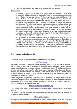 Capítulo 1: ¿Por qué Joomla!?

      Pretender que Joomla! sea tuyo, para hacer de él lo que quieras.
En resumen:
      La filosofía Open Source se basa en la cooperación de desarrollo y la iniciativa
      de compartir software libremente sin que los usuarios tengan que pagar licencias
      ni derechos por el uso del mismo. Obviamente hay una clara realidad: en este
      mundo de "tiempos escasos" nadie regala nada por altruismo puro. Los mismos
      desarrolladores de Joomla!, por ejemplo, realizan soporte y desarrollos basados
      en Joomla! de forma comercial a negocios o empresas privadas que solicitan
      sus servicios. Por ello decimos que las herramientas de código abierto son
      gratuitas, pero el tiempo de los desarrolladores no lo es. Y el tiempo significa
      dinero. Cualquier persona puede crear sitios con Joomla! y cobrar por sus
      servicios y aquel que no tenga tiempo o ganas de hacerlo, tendrá que pagar por
      ello, de la misma manera que una persona que no tenga o disponga del dinero
      para pagar un desarrollo web tendrá que disponer de tiempo, trabajo, esfuerzo e
      investigación para lograr sus propósitos.
      A grandes rasgos, y aunque la pretensión del proyecto Joomla! es potenciar que
      Joomla! y las extensiones creadas por otros desarrolladores sean Open Source,
      es éste un camino largo por recorrer, con una filosofía definida sobre la
      propiedad del software. Son muchas las matizaciones que se pueden hacer en
      un terreno de definiciones tan complejo, y para ello es conveniente revisar la
      información que al respecto dispone el sitio web oficial del proyecto Joomla!




1.6. La comunicad Joomla!

El espacio oficial del proyecto Joomla! está localizado en la web
                                    http://joomla.org
y en él encontramos toda la información necesaria para conocer el proyecto Joomla! a
fondo, con noticias sobre el desarrollo y acontecimientos relacionados con Joomla!,
ayuda específica sobre el uso de Joomla! y un foro muy activo. Encontramos además,
un sitio específico para acceder a las extensiones que se están desarrollando para
ampliar las funcionalidades de Joomla!, una tienda para que el usuario apoye
económicamente al proyecto y un acceso al espacio de los desarrolladores que
trabajan en el proyecto Joomla!
Estos proyectos no podrían sostenerse si no existiera un apoyo financiero que
permitiera asegurar que el proyecto permanece al margen de aportaciones económicas
individuales, y un marco legal que garantizase jurídicamente el proyecto. Para estos
fines se crea Open Source Matters, Inc.
                          http://www.opensourcematters.org/
que dentro de un marco legal estadounidense vela por el mantenimiento del proyecto
Joomla!
La mayoría de los proyectos de elaboración de software vinculado a Joomla! se
encuentran localizados en
                                 http://joomlacode.org
El proyecto oficial genera software que se distribuye en inglés y para que se pueda

                      La web en entornos educativos: Joomla!                              8
 