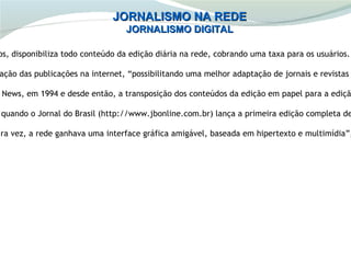 JORNALISMO NA REDE
                                 JORNALISMO DIGITAL

os, disponibiliza todo conteúdo da edição diária na rede, cobrando uma taxa para os usuários.

ação das publicações na internet, “possibilitando uma melhor adaptação de jornais e revistas

News, em 1994 e desde então, a transposição dos conteúdos da edição em papel para a ediçã

quando o Jornal do Brasil (http://www.jbonline.com.br) lança a primeira edição completa de

ira vez, a rede ganhava uma interface gráfica amigável, baseada em hipertexto e multimídia”,
 