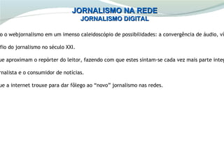 JORNALISMO NA REDE
                                    JORNALISMO DIGITAL

 o o webjornalismo em um imenso caleidoscópio de possibilidades: a convergência de áudio, ví

afio do jornalismo no século XXI.

ue aproximam o repórter do leitor, fazendo com que estes sintam-se cada vez mais parte integ

rnalista e o consumidor de notícias.

ue a internet trouxe para dar fôlego ao “novo” jornalismo nas redes.
 