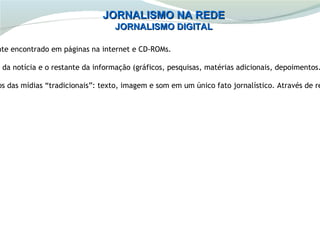 JORNALISMO NA REDE
                                  JORNALISMO DIGITAL

nte encontrado em páginas na internet e CD-ROMs.

e da notícia e o restante da informação (gráficos, pesquisas, matérias adicionais, depoimentos.

os das mídias “tradicionais”: texto, imagem e som em um único fato jornalístico. Através de re
 