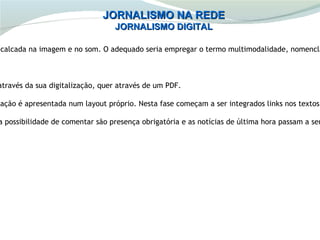 JORNALISMO NA REDE
                                  JORNALISMO DIGITAL

 calcada na imagem e no som. O adequado seria empregar o termo multimodalidade, nomencla



 através da sua digitalização, quer através de um PDF.

mação é apresentada num layout próprio. Nesta fase começam a ser integrados links nos textos.

 a possibilidade de comentar são presença obrigatória e as notícias de última hora passam a ser
 